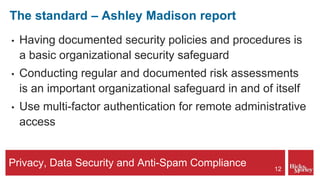Privacy, Data Security and Anti-Spam Compliance
The standard – Ashley Madison report
• Having documented security policies and procedures is
a basic organizational security safeguard
• Conducting regular and documented risk assessments
is an important organizational safeguard in and of itself
• Use multi-factor authentication for remote administrative
access
12
 