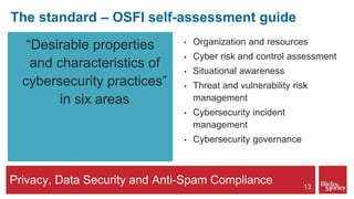 Privacy, Data Security and Anti-Spam Compliance
The standard – OSFI self-assessment guide
“Desirable properties
and characteristics of
cybersecurity practices”
in six areas
• Organization and resources
• Cyber risk and control assessment
• Situational awareness
• Threat and vulnerability risk
management
• Cybersecurity incident
management
• Cybersecurity governance
13
 