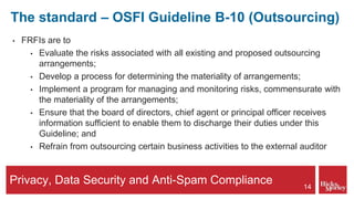 Privacy, Data Security and Anti-Spam Compliance
The standard – OSFI Guideline B-10 (Outsourcing)
• FRFIs are to
• Evaluate the risks associated with all existing and proposed outsourcing
arrangements;
• Develop a process for determining the materiality of arrangements;
• Implement a program for managing and monitoring risks, commensurate with
the materiality of the arrangements;
• Ensure that the board of directors, chief agent or principal officer receives
information sufficient to enable them to discharge their duties under this
Guideline; and
• Refrain from outsourcing certain business activities to the external auditor
14
 