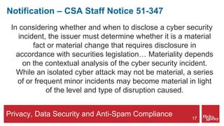 Privacy, Data Security and Anti-Spam Compliance
Notification – CSA Staff Notice 51-347
In considering whether and when to disclose a cyber security
incident, the issuer must determine whether it is a material
fact or material change that requires disclosure in
accordance with securities legislation… Materiality depends
on the contextual analysis of the cyber security incident.
While an isolated cyber attack may not be material, a series
of or frequent minor incidents may become material in light
of the level and type of disruption caused.
17
 