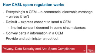 Privacy, Data Security and Anti-Spam Compliance
How CASL spam regulation works
• Everything’s a CEM – a commercial electronic message
– unless it isn’t
• Default – express consent to send a CEM
• Implied consent deemed in some circumstances
• Convey certain information in a CEM
• Provide and administer an opt out
19
 