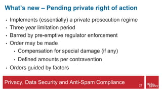 Privacy, Data Security and Anti-Spam Compliance
What’s new – Pending private right of action
• Implements (essentially) a private prosecution regime
• Three year limitation period
• Barred by pre-emptive regulator enforcement
• Order may be made
• Compensation for special damage (if any)
• Defined amounts per contravention
• Orders guided by factors
21
 