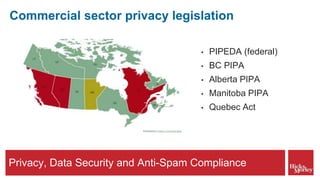Privacy, Data Security and Anti-Spam Compliance
Commercial sector privacy legislation
• PIPEDA (federal)
• BC PIPA
• Alberta PIPA
• Manitoba PIPA
• Quebec Act
 