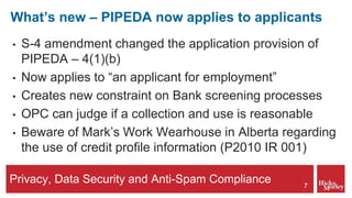 Privacy, Data Security and Anti-Spam Compliance
What’s new – PIPEDA now applies to applicants
• S-4 amendment changed the application provision of
PIPEDA – 4(1)(b)
• Now applies to “an applicant for employment”
• Creates new constraint on Bank screening processes
• OPC can judge if a collection and use is reasonable
• Beware of Mark’s Work Wearhouse in Alberta regarding
the use of credit profile information (P2010 IR 001)
7
 