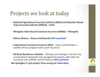 Projects	
  we	
  look	
  at	
  today	
  
•  Na#onal	
  Agricultural	
  Insurance	
  Scheme	
  (NAIS)	
  and	
  Weather	
  Based	
  
Crop	
  Insurance	
  Scheme	
  (WBCIS)	
  –	
  India	
  
•  Mongolia	
  Index	
  Based	
  Livestock	
  Insurance	
  (MIBLI)	
  –	
  Mongolia	
  
•  Kilimo	
  Salama	
  –	
  Kenya	
  and	
  Rwanda	
  (IRI	
  is	
  partner)	
  
•  Index	
  Based	
  Livestock	
  Insurance	
  (IBLI)	
  –	
  Kenya	
  and	
  Ethiopia:	
  a	
  
satellite	
  driven	
  program	
  with	
  asset	
  insurance	
  
•  R4	
  Rural	
  Resilience	
  Ini#a#ve	
  –	
  Ethiopia	
  and	
  Senegal:	
  a	
  farmer	
  led,	
  
unsubsidized	
  integrated	
  risk	
  management	
  project,	
  with	
  labor	
  for	
  
insurance	
  and	
  satellite	
  rainfall	
  features	
  (IRI	
  is	
  partner)	
  	
  
My	
  apologies	
  if	
  I	
  get	
  project	
  facts	
  wrong	
  (or	
  show	
  bias)	
  

 