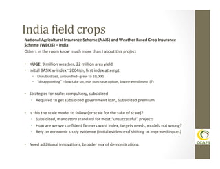 India	
  Aield	
  crops	
  
Na#onal	
  Agricultural	
  Insurance	
  Scheme	
  (NAIS)	
  and	
  Weather	
  Based	
  Crop	
  Insurance	
  
Scheme	
  (WBCIS)	
  –	
  India	
  
Others	
  in	
  the	
  room	
  know	
  much	
  more	
  than	
  I	
  about	
  this	
  project	
  
	
  
•  HUGE:	
  9	
  million	
  weather,	
  22	
  million	
  area	
  yield	
  
•  IniDal	
  BASIX	
  w-­‐index	
  ~2004ish,	
  ﬁrst	
  index	
  ahempt	
  
•  Unsubsidized,	
  unbundled-­‐-­‐grew	
  to	
  10,000,	
  
•  “disappoinDng”	
  -­‐-­‐low	
  take	
  up,	
  min	
  purchase	
  opDon,	
  low	
  re-­‐enrollment	
  (?)	
  

•  Strategies	
  for	
  scale:	
  compulsory,	
  subsidized	
  	
  
•  Required	
  to	
  get	
  subsidized	
  government	
  loan,	
  Subsidized	
  premium	
  
•  Is	
  this	
  the	
  scale	
  model	
  to	
  follow	
  (or	
  scale	
  for	
  the	
  sake	
  of	
  scale)?	
  
•  Subsidized,	
  mandatory	
  standard	
  for	
  most	
  “unsuccessful”	
  projects	
  
•  How	
  are	
  we	
  we	
  conﬁdent	
  farmers	
  want	
  index,	
  targets	
  needs,	
  models	
  not	
  wrong?	
  
•  Rely	
  on	
  economic	
  study	
  evidence	
  (iniDal	
  evidence	
  of	
  shiVing	
  to	
  improved	
  inputs)	
  
•  Need	
  addiDonal	
  innovaDons,	
  broader	
  mix	
  of	
  demonstraDons	
  

 