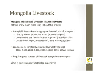 Mongolia	
  Livestock	
  
Mongolia	
  Index	
  Based	
  Livestock	
  Insurance	
  (MIBLI)	
  
	
  Others	
  know	
  much	
  more	
  than	
  I	
  about	
  this	
  project	
  
	
  
•  Area	
  yield	
  livestock—use	
  aggregate	
  livestock	
  data	
  for	
  payouts	
  
•  Directly	
  insures	
  producDve	
  assets	
  (not	
  only	
  outputs)	
  
•  Government,	
  WB	
  reinsurance	
  for	
  huge	
  loss	
  (subsidy	
  in	
  tail?)	
  
•  Linked	
  to	
  risk	
  mgmt,	
  preparedness,	
  early	
  warning	
  systems	
  

•  Long	
  project,	
  constantly	
  growing	
  (cumulaDve	
  totals)	
  
•  2006:	
  2,400,	
  2008:	
  4,000,	
  2009:	
  14,000,	
  2013:	
  10%	
  of	
  herders	
  

•  Requires	
  good	
  surveys	
  of	
  livestock	
  everywhere	
  every	
  year	
  
What	
  if	
  	
  surveys	
  not	
  available/too	
  expensive?	
  
	
  

 