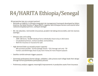 R4/HARITA	
  Ethiopia/Senegal	
  
IRI	
  perspecDve	
  (we	
  are	
  a	
  project	
  partner)	
  
•  R4	
  builds	
  on	
  HARITA,	
  in	
  Ethiopia	
  Integrated	
  risk	
  management	
  framework	
  developed	
  by	
  Oxfam	
  
America,	
  the	
  Relief	
  Society	
  of	
  Tigray	
  (REST),	
  together	
  with	
  Ethiopian	
  farmers	
  and	
  several	
  other	
  
naDonal	
  and	
  global	
  partners,	
  scaling	
  to	
  Senegal	
  
•  R4:	
  risk	
  reducDon,	
  risk	
  transfer	
  (insurance),	
  prudent	
  risk	
  taking	
  (microcredit),	
  and	
  risk	
  reserves	
  
(savings)	
  
•  Ethiopia	
  sales	
  and	
  scaling	
  

•  2009:	
  200	
  farms,~20,000	
  Individual	
  farms	
  individually	
  chose	
  to	
  buy	
  in	
  2013	
  alone	
  
•  Unsubsidized	
  premium,	
  nonloan	
  bundled,	
  nonmanditory	
  
•  Work	
  for	
  insurance	
  or	
  insurance	
  for	
  cash	
  
	
  

•  High	
  demand	
  (take-­‐up	
  exceeds	
  project	
  capacity)	
  

•  Min	
  purchase	
  possible:	
  ~$3	
  Ave	
  package	
  chosen:	
  ~$19,	
  Average	
  cash	
  only:	
  ~$9	
  
•  Farmers	
  overwhelmingly	
  chose	
  to	
  pay	
  more	
  money	
  for	
  more	
  frequent	
  payouts	
  

•  Satellite	
  rainfall	
  esDmate	
  triggers	
  payouts	
  
•  Extremely	
  parDcipatory	
  farmer	
  design,	
  validaDon,	
  sales	
  process-­‐each	
  village	
  leads	
  their	
  design	
  
through	
  formal	
  quanDtaDve	
  parDcipatory	
  process	
  
•  Preliminary	
  analysis	
  suggests	
  meaningful	
  improvements	
  in	
  producDve	
  assets	
  from	
  insurance	
  
	
  

 