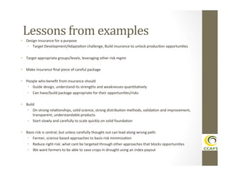 Lessons	
  from	
  examples	
  
•  Design	
  insurance	
  for	
  a	
  purpose	
  
•  Target	
  Development/AdaptaDon	
  challenge,	
  Build	
  insurance	
  to	
  unlock	
  producDon	
  opportuniDes	
  
•  Target	
  appropriate	
  groups/levels,	
  leveraging	
  other	
  risk	
  mgmt	
  
•  Make	
  insurance	
  ﬁnal	
  piece	
  of	
  careful	
  package	
  
•  People	
  who	
  beneﬁt	
  from	
  insurance	
  should	
  
•  Guide	
  design,	
  understand	
  its	
  strengths	
  and	
  weaknesses	
  quanDtaDvely	
  
•  Can	
  have/build	
  package	
  appropriate	
  for	
  their	
  opportuniDes/risks	
  
•  Build	
  	
  
•  On	
  strong	
  relaDonships,	
  solid	
  science,	
  strong	
  distribuDon	
  methods,	
  validaDon	
  and	
  improvement,	
  
transparent,	
  understandable	
  products	
  
•  Start	
  slowly	
  and	
  carefully	
  to	
  scale	
  quickly	
  on	
  solid	
  foundaDon	
  
•  Basis	
  risk	
  is	
  central,	
  but	
  unless	
  carefully	
  thought	
  out	
  can	
  lead	
  along	
  wrong	
  path:	
  
•  Farmer,	
  science	
  based	
  approaches	
  to	
  basis	
  risk	
  minimizaDon	
  
•  Reduce	
  right	
  risk:	
  what	
  cant	
  be	
  targeted	
  through	
  other	
  approaches	
  that	
  blocks	
  opportuniDes	
  
•  We	
  want	
  farmers	
  to	
  be	
  able	
  to	
  save	
  crops	
  in	
  drought	
  using	
  an	
  index	
  payout	
  

 