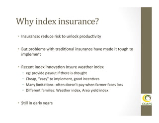 Why	
  index	
  insurance?	
  
•  Insurance:	
  reduce	
  risk	
  to	
  unlock	
  producDvity	
  
•  But	
  problems	
  with	
  tradiDonal	
  insurance	
  have	
  made	
  it	
  tough	
  to	
  
implement	
  
•  Recent	
  index	
  innovaDon	
  Insure	
  weather	
  index	
  
• 
• 
• 
• 

eg:	
  provide	
  payout	
  if	
  there	
  is	
  drought	
  
Cheap,	
  “easy”	
  to	
  implement,	
  good	
  incenDves	
  
Many	
  limitaDons-­‐-­‐oVen	
  doesn’t	
  pay	
  when	
  farmer	
  faces	
  loss	
  
Diﬀerent	
  families:	
  Weather	
  index,	
  Area	
  yield	
  index	
  

•  SDll	
  in	
  early	
  years	
  

 
