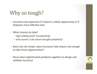 Why	
  so	
  tough?	
  
•  Insurance	
  too	
  expensive	
  if	
  it	
  doesn’t	
  unlock	
  opportunity	
  or	
  if	
  
displaces	
  more	
  eﬀecDve	
  tool	
  
	
  

•  What	
  chances	
  to	
  take?	
  
•  High	
  yielding	
  seed?	
  TransplanDng?	
  
•  Early	
  season	
  /	
  Late	
  season	
  drought	
  probability?	
  
	
  

•  Basis	
  risk	
  not	
  simple:	
  does	
  insurance	
  help	
  reduce	
  risk	
  enough	
  
to	
  take	
  these	
  opportuniDes?	
  
•  Must	
  solve	
  sophisDcated	
  problems	
  together	
  to	
  design	
  and	
  
validate	
  insurance	
  

 