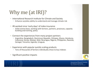 Why	
  me	
  (at	
  IRI)?	
  
•  InternaDonal	
  Research	
  InsDtute	
  for	
  Climate	
  and	
  Society	
  

•  Enhance	
  socieDes	
  ability	
  to	
  understand	
  and	
  manage	
  climate	
  risk	
  

•  IRI	
  worked	
  since	
  ‘early	
  days’	
  of	
  index	
  insurance	
  	
  

•  Solid	
  science	
  base,	
  working	
  with	
  farmers,	
  partners,	
  processes,	
  capacity	
  
building	
  and	
  training,	
  policy	
  

•  Connect	
  the	
  experiences	
  from	
  many	
  project	
  partners	
  

•  ArgenDna,	
  Bangladesh,	
  Dominican	
  Republic,	
  Ethiopia,	
  Ghana,	
  Honduras,	
  
Indonesia,	
  Kenya,	
  Malawi,	
  Mali,	
  Nicaragua,	
  Nigeria,	
  Philippines,	
  Rwanda,	
  
Senegal,	
  Tanzania,	
  Uganda,	
  Uruguay	
  

•  Experience	
  with	
  popular	
  quickly	
  scaling	
  products	
  

•  Tens	
  of	
  thousands	
  of	
  farmers	
  individually	
  chose	
  to	
  buy	
  indexes	
  

•  Signiﬁcant	
  posiDve	
  impacts	
  

 