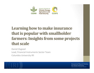 Learning	
  how	
  to	
  make	
  insurance	
  
that	
  is	
  popular	
  with	
  smallholder	
  
farmers:	
  Insights	
  from	
  some	
  projects	
  
that	
  scale	
  
Daniel	
  Osgood	
  
Lead,	
  Financial	
  Instruments	
  Sector	
  Team	
  
Columbia	
  University	
  IRI	
  

 