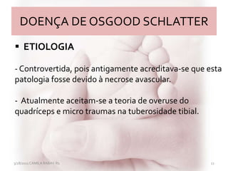 DOENÇA DE OSGOOD SCHLATTER
3/28/2011 CAMILA RABAY-R1 11
 ETIOLOGIA
- Controvertida, pois antigamente acreditava-se que esta
patologia fosse devido à necrose avascular.
- Atualmente aceitam-se a teoria de overuse do
quadríceps e micro traumas na tuberosidade tibial.
 