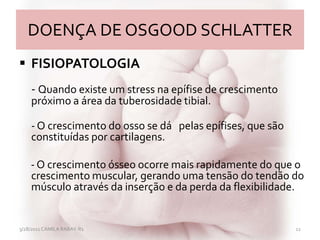 DOENÇA DE OSGOOD SCHLATTER
 FISIOPATOLOGIA
- Quando existe um stress na epífise de crescimento
próximo a área da tuberosidade tibial.
- O crescimento do osso se dá pelas epífises, que são
constituídas por cartilagens.
- O crescimento ósseo ocorre mais rapidamente do que o
crescimento muscular, gerando uma tensão do tendão do
músculo através da inserção e da perda da flexibilidade.
3/28/2011 CAMILA RABAY-R1 12
 