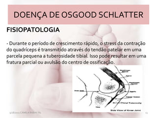 DOENÇA DE OSGOOD SCHLATTER
3/28/2011 CAMILA RABAY-R1 13
FISIOPATOLOGIA
- Durante o período de crescimento rápido, o stress da contração
do quadríceps é transmitido através do tendão patelar em uma
parcela pequena a tuberosidade tibial. Isso pode resultar em uma
fratura parcial ou avulsão do centro de ossificação.
 