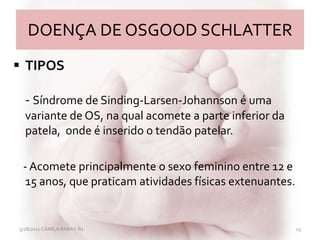 DOENÇA DE OSGOOD SCHLATTER
 TIPOS
- Síndrome de Sinding-Larsen-Johannson é uma
variante de OS, na qual acomete a parte inferior da
patela, onde é inserido o tendão patelar.
- Acomete principalmente o sexo feminino entre 12 e
15 anos, que praticam atividades físicas extenuantes.
3/28/2011 CAMILA RABAY-R1 15
 