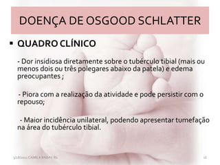 DOENÇA DE OSGOOD SCHLATTER
 QUADRO CLÍNICO
- Dor insidiosa diretamente sobre o tubérculo tibial (mais ou
menos dois ou três polegares abaixo da patela) e edema
preocupantes ;
- Piora com a realização da atividade e pode persistir com o
repouso;
- Maior incidência unilateral, podendo apresentar tumefação
na área do tubérculo tibial.
3/28/2011 CAMILA RABAY-R1 16
 