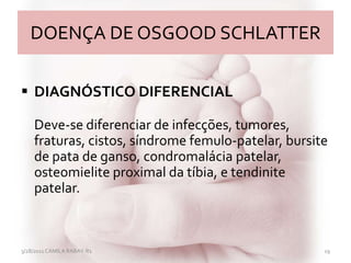 DOENÇA DE OSGOOD SCHLATTER
 DIAGNÓSTICO DIFERENCIAL
Deve-se diferenciar de infecções, tumores,
fraturas, cistos, síndrome femulo-patelar, bursite
de pata de ganso, condromalácia patelar,
osteomielite proximal da tíbia, e tendinite
patelar.
3/28/2011 CAMILA RABAY-R1 19
 