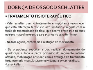 DOENÇA DE OSGOOD SCHLATTER
3/28/2011 CAMILA RABAY-R1 20
 TRATAMENTO FISIOTERAPÊUTICO
- Vale ressaltar que no tratamento é importante reconhecer
que esta alteração tem curso alto limitado e regride com a
fusão da tuberosidade da tíbia, que ocorre entre 15 e 18 anos
no sexo masculino e entre 12 e 15 anos no sexo feminino.
- Na fase aguda, crioterapia e restrição do movimento.
- Se o paciente suportar a dor, realizar alongamento do
quadríceps e toda a parte posterior do segmento inferior
afetado, mobilização articular; com a evolução do tratamento
fortalece toda musculatura envolvida para evitar recidivas.
-LaserAsGa.
 