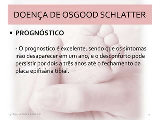 DOENÇA DE OSGOOD SCHLATTER
 PROGNÓSTICO
- O prognostico é excelente, sendo que os sintomas
irão desaparecer em um ano, e o desconforto pode
persistir por dois a três anos até o fechamento da
placa epifisária tibial.
3/28/2011 CAMILA RABAY-R1 24
 