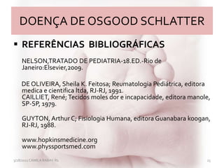 DOENÇA DE OSGOOD SCHLATTER
 REFERÊNCIAS BIBLIOGRÁFICAS
NELSON,TRATADO DE PEDIATRIA-18.ED.-Rio de
Janeiro:Elsevier,2009.
DE OLIVEIRA, Sheila K. Feitosa; Reumatologia Pediátrica, editora
medica e cientifica ltda, RJ-RJ, 1991.
CAILLIET, René;Tecidos moles dor e incapacidade, editora manole,
SP-SP, 1979.
GUYTON, Arthur C; Fisiologia Humana, editora Guanabara koogan,
RJ-RJ, 1988.
www.hopkinsmedicine.org
www.physsportsmed.com
3/28/2011 CAMILA RABAY-R1 25
 