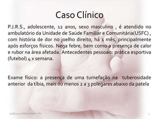 Caso Clínico
3/28/2011 CAMILA RABAY-R1 3
P.J.R.S., adolescente, 12 anos, sexo masculino , é atendido no
ambulatório da Unidade de Saúde Familiar e Comunitária(USFC) ,
com história de dor no joelho direito, há 1 mês, principalmente
após esforços físicos. Nega febre, bem como a presença de calor
e rubor na área afetada. Antecedentes pessoais: prática esportiva
(futebol) 4 x semana.
Exame físico: a presença de uma tumefação na tuberosidade
anterior da tíbia, mais ou menos 2 a 3 polegares abaixo da patela
 