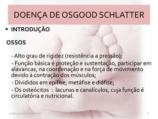 DOENÇA DE OSGOOD SCHLATTER
 INTRODUÇÃO
OSSOS
- Alto grau de rigidez (resistência a pressão);
- Função básica é proteção e sustentação, participar em
alavancas, na coordenação e na força de movimento
devido à contração dos músculos;
- Divididos em epífise, metáfise e diáfise;
- Os osteócitos : lacunas e canalículos, cuja função é
circulatória e nutricional.
3/28/2011 CAMILA RABAY-R1 6
 