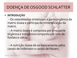 DOENÇA DE OSGOOD SCHLATTER
 INTRODUÇÃO
- Os osteoblastos sintetizam a parte orgânica da
matriz óssea e participa da mineralização da
matriz.
- A matriz óssea é composta por uma parte
orgânica e inorgânica composta por íons de
fosfato e cálcio.
- A nutrição óssea dá-se basicamente pelos
canais deVolkmann e canais de Havers.
3/28/2011 CAMILA RABAY-R1 7
 