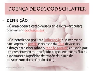 DOENÇA DE OSGOOD SCHLATTER
• DEFINIÇÃO:
- É uma doença osteo-muscular (e extra–articular)
comum em adolescentes.
- Caracterizada por uma inflamação que ocorre na
cartilagem do joelho e no osso da tíbia devido ao
esforço excessivo sobre o tendão patelar, causada por
um crescimento muito rápido ou por exercícios físicos
extenuantes (apofisite de tração da placa de
crescimento do tubérculo tibial).
3/28/2011 CAMILA RABAY-R1 9
 