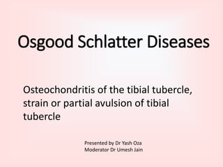 Osgood Schlatter Diseases
Osteochondritis of the tibial tubercle,
strain or partial avulsion of tibial
tubercle
Presented by Dr Yash Oza
Moderator Dr Umesh Jain
 