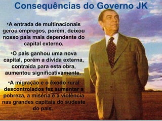 Consequências do Governo JK A entrada de multinacionais gerou empregos, porém, deixou nosso país mais dependente do capital externo. O país ganhou uma nova capital, porém a dívida externa, contraída para esta obra, aumentou significativamente.  A migração e o êxodo rural descontrolados fez aumentar a pobreza, a miséria e a violência nas grandes capitais do sudeste do país.  