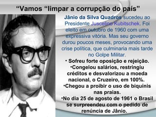 Jânio da Silva Quadros  sucedeu ao Presidente  Juscelino Kubitschek . Foi eleito em outubro de 1960 com uma expressiva vitória. Mas seu governo durou poucos meses, provocando uma crise política, que culminaria mais tarde no Golpe Militar. Sofreu forte oposição e rejeição. Congelou salários, restringiu créditos e desvalorizou a moeda nacional, o Cruzeiro, em 100%.  Chegou a proibir o uso de biquínis nas praias. No dia 25 de agosto de 1961 o Brasil se surpreendeu com o pedido de renúncia de Jânio.   “ Vamos “limpar a corrupção do país” 