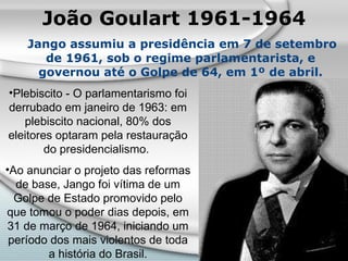 João Goulart 1961-1964 Jango assumiu a presidência em 7 de setembro de 1961, sob o regime parlamentarista, e governou até o Golpe de 64, em 1º de abril. Plebiscito - O parlamentarismo foi derrubado em janeiro de 1963: em plebiscito nacional, 80% dos eleitores optaram pela restauração do presidencialismo.  Ao anunciar o projeto das reformas de base, Jango foi vítima de um Golpe de Estado promovido pelo que tomou o poder dias depois, em 31 de março de 1964, iniciando um período dos mais violentos de toda a história do Brasil. 