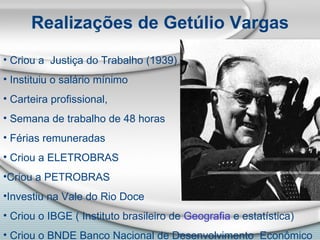 Realizações de Getúlio Vargas Criou a  Justiça do Trabalho (1939) Instituiu o salário mínimo Carteira profissional,  Semana de trabalho de 48 horas Férias remuneradas Criou a ELETROBRAS  Criou a PETROBRAS Investiu na Vale do Rio Doce Criou o IBGE ( Instituto brasileiro de  Geografia  e estatística)  Criou o BNDE Banco Nacional de Desenvolvimento  Econômico 