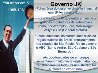 Governo JK   Foi na área do desenvolvimento industrial que JK teve maior êxito.  Foi no governo JK que entraram no país grandes montadoras de automóveis como, por exemplo, Ford, Volkswagen, Willys e GM (General Motors).  Estas indústrias instalaram suas filiais na  região sudeste  do Brasil, principalmente, nas cidades de São Paulo, Rio de Janeiro e ABC (Santo André, São Caetano e São Bernardo).  As oportunidades de empregos aumentaram muito nesta região, atraindo trabalhadores de todo Brasil. Este fato fez aumentar o  êxodo rural   “ 50 anos em 5” 1955-1961 