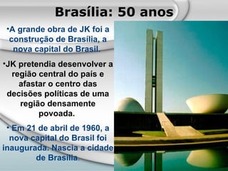 Brasília: 50 anos A grande obra de JK foi a construção de Brasília, a nova capital do Brasil.   JK pretendia desenvolver a região central do país e afastar o centro das decisões políticas de uma região densamente povoada.   Em 21 de abril de 1960, a nova capital do Brasil foi inaugurada. Nascia a cidade de Brasília . 