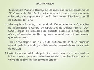 VLADIMIR HERZOG
O jornalista Vladimir Herzog de 38 anos, diretor de jornalismo da
TV Cultura de São Paulo, foi encontrado morto, supostamente
enforcado, nas dependências do 2º Exército, em São Paulo, em 25
de outubro de 1975.
No dia seguinte à morte, o comando do Departamento de Operações
de Informações e Centro de Operações de Defesa Interna (DOI-
CODI), órgão de repressão do exército brasileiro, divulgou nota
oficial, informando que Herzog havia cometido suicídio na cela em
que estava preso.
Três anos depois, no dia 27 de outubro de 1978, o processo
movido pela família do jornalista revelou a verdade sobre a morte
de Herzog.
A União foi responsabilizada pelas torturas e pela morte do jornalista.
Foi o primeiro processo vitorioso movido por familiares de uma
vítima do regime militar contra o Estado.
 