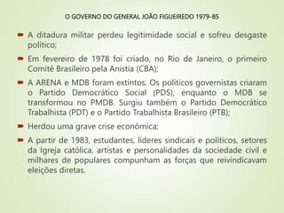 O GOVERNO DO GENERAL JOÃO FIGUEIREDO 1979-85
 A ditadura militar perdeu legitimidade social e sofreu desgaste
político;
 Em fevereiro de 1978 foi criado, no Rio de Janeiro, o primeiro
Comitê Brasileiro pela Anistia (CBA);
 A ARENA e MDB foram extintos. Os políticos governistas criaram
o Partido Democrático Social (PDS), enquanto o MDB se
transformou no PMDB. Surgiu também o Partido Democrático
Trabalhista (PDT) e o Partido Trabalhista Brasileiro (PTB);
 Herdou uma grave crise econômica;
 A partir de 1983, estudantes, líderes sindicais e políticos, setores
da Igreja católica, artistas e personalidades da sociedade civil e
milhares de populares compunham as forças que reivindicavam
eleições diretas.
 