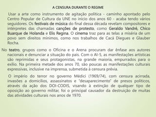 A CENSURA DURANTE O REGIME
Usar a arte como instrumento de agitação política - caminho apontado pelo
Centro Popular de Cultura da UNE no início dos anos 60 - acaba tendo vários
seguidores. Os festivais de música do final dessa década revelam compositores e
intérpretes das chamadas canções de protesto, como Geraldo Vandré, Chico
Buarque de Holanda e Elis Regina. O cinema traz para as telas a miséria de um
povo sem direitos mínimos, como nos trabalhos de Cacá Diegues e Glauber
Rocha.
No teatro, grupos como o Oficina e o Arena procuram dar ênfase aos autores
nacionais e denunciar a situação do país. Com o AI-5, as manifestações artísticas
são reprimidas e seus protagonistas, na grande maioria, empurrados para o
exílio. Na primeira metade dos anos 70, são poucas as manifestações culturais
expressivas, inclusive na imprensa, submetida à censura prévia.
O império do terror no governo Médici (1969/74), com censura acirrada,
invasões a domicílios, assassinatos e “desaparecimento” de presos políticos,
através da ação dos DOI-CODIS, visando à extinção de qualquer tipo de
oposição ao governo militar, foi o principal causador da destruição de muitas
das atividades culturais nos anos de 1970.
 