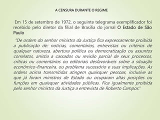 A CENSURA DURANTE O REGIME
Em 15 de setembro de 1972, o seguinte telegrama exemplificador foi
recebido pelo diretor da filial de Brasília do jornal O Estado de São
Paulo
“De ordem do senhor ministro da Justiça fica expressamente proibida
a publicação de: notícias, comentários, entrevistas ou critérios de
qualquer natureza, abertura política ou democratização ou assuntos
correlatos, anistia a cassados ou revisão parcial de seus processos,
críticas ou comentários ou editoriais desfavoráveis sobre a situação
econômico-financeira, ou problema sucessório e suas implicações. As
ordens acima transmitidas atingem quaisquer pessoas, inclusive as
que já foram ministros de Estado ou ocuparam altas posições ou
funções em quaisquer atividades públicas. Fica igualmente proibida
pelo senhor ministro da Justiça a entrevista de Roberto Campos.“
 