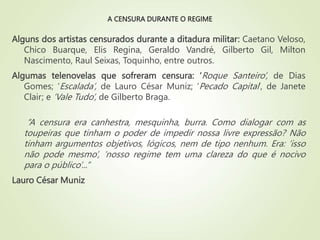 A CENSURA DURANTE O REGIME
Alguns dos artistas censurados durante a ditadura militar: Caetano Veloso,
Chico Buarque, Elis Regina, Geraldo Vandré, Gilberto Gil, Milton
Nascimento, Raul Seixas, Toquinho, entre outros.
Algumas telenovelas que sofreram censura: ‘Roque Santeiro’, de Dias
Gomes; ‘Escalada’, de Lauro César Muniz; ‘Pecado Capital’, de Janete
Clair; e ‘Vale Tudo’, de Gilberto Braga.
“A censura era canhestra, mesquinha, burra. Como dialogar com as
toupeiras que tinham o poder de impedir nossa livre expressão? Não
tinham argumentos objetivos, lógicos, nem de tipo nenhum. Era: ‘isso
não pode mesmo’, ‘nosso regime tem uma clareza do que é nocivo
para o público’...”
Lauro César Muniz
 