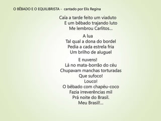 O BÊBADO E O EQUILIBRISTA - cantado por Elis Regina
Caía a tarde feito um viaduto
E um bêbado trajando luto
Me lembrou Carlitos…
A lua
Tal qual a dona do bordel
Pedia a cada estrela fria
Um brilho de aluguel
E nuvens!
Lá no mata-borrão do céu
Chupavam manchas torturadas
Que sufoco!
Louco!
O bêbado com chapéu-coco
Fazia irreverências mil
Prá noite do Brasil.
Meu Brasil!…
 