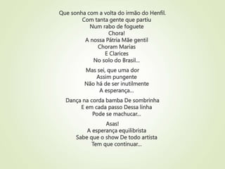 Que sonha com a volta do irmão do Henfil.
Com tanta gente que partiu
Num rabo de foguete
Chora!
A nossa Pátria Mãe gentil
Choram Marias
E Clarices
No solo do Brasil…
Mas sei, que uma dor
Assim pungente
Não há de ser inutilmente
A esperança…
Dança na corda bamba De sombrinha
E em cada passo Dessa linha
Pode se machucar…
Asas!
A esperança equilibrista
Sabe que o show De todo artista
Tem que continuar…
 