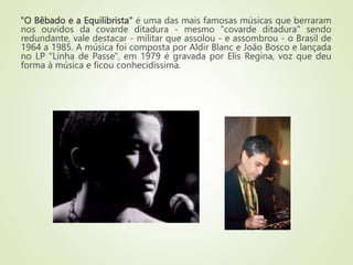 "O Bêbado e a Equilibrista" é uma das mais famosas músicas que berraram
nos ouvidos da covarde ditadura - mesmo "covarde ditadura" sendo
redundante, vale destacar - militar que assolou - e assombrou - o Brasil de
1964 a 1985. A música foi composta por Aldir Blanc e João Bosco e lançada
no LP "Linha de Passe", em 1979 é gravada por Elis Regina, voz que deu
forma à música e ficou conhecidíssima.
 