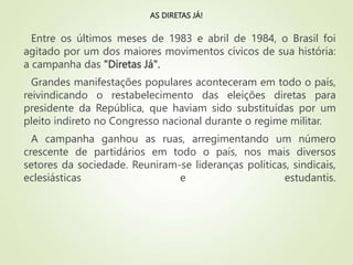AS DIRETAS JÁ!
Entre os últimos meses de 1983 e abril de 1984, o Brasil foi
agitado por um dos maiores movimentos cívicos de sua história:
a campanha das "Diretas Já".
Grandes manifestações populares aconteceram em todo o país,
reivindicando o restabelecimento das eleições diretas para
presidente da República, que haviam sido substituídas por um
pleito indireto no Congresso nacional durante o regime militar.
A campanha ganhou as ruas, arregimentando um número
crescente de partidários em todo o país, nos mais diversos
setores da sociedade. Reuniram-se lideranças políticas, sindicais,
eclesiásticas e estudantis.
 