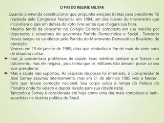 O FIM DO REGIME MILITAR
Quando a emenda constitucional que propunha eleições diretas para presidente foi
rejeitada pelo Congresso Nacional, em 1984, um dos líderes do movimento que
incendiara o país em defesa do voto livre sentiu que chegara sua hora.
Mesmo tendo de concorrer no Colégio Eleitoral, composto em sua maioria por
deputados e senadores do governista Partido Democrático e Social , Tancredo
Neves lançou-se candidato pelo Partido do Movimento Democrático Brasileiro, de
oposição.
Venceu em 15 de janeiro de 1985, data que simboliza o fim de mais de vinte anos
de ditadura militar.
 mas já apresentava problemas de saúde. Seus médicos pediam que fizesse um
tratamento, mas ele negava , pois temia que os militares não dessem posse ao seu
vice-presidente.
 Mas a saúde não suportou. Às vésperas da posse foi internado, o vice-presidente
José Sarney assumiu interinamente, mas em 21 de abril de 1985 veio a falecer .
Fato que trouxe comoção nacional. Seu corpo subiu à rampa do Palácio do
Planalto onde foi velado e depois levado para sua cidade natal.
Tancredo e Sarney é considerada até hoje como uma das mais complexas e bem-
sucedidas na história política do Brasil
 