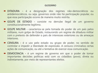 GLOSSÁRIO
 DITADURA - é a designação dos regimes não-democráticos ou
antidemocráticos, ou seja, governos onde não há participação popular, ou
que essa participação ocorre de maneira muito restrita.
 GOLPE DE ESTADO - consiste no derrube ilegal de um governo
constitucionalmente legítimo.
 GOLPE MILITAR - caracteriza-se pela tomada do poder de um país pelos
militares, num golpe de Estado, instaurando um regime de ditadura militar
com o pretexto de defender o país de interesses exteriores ou de ameaças
interiores.
 CENSURA - é o uso pelo estado ou grupo de poder, no sentido de
controlar e impedir a liberdade de expressão. A censura criminaliza certas
ações de comunicação, ou até a tentativa de exercer essa comunicação.
 DEMOCRACIA - é um regime de governo em que o poder de tomar
importantes decisões políticas está com os cidadãos (povo), direta ou
indiretamente, por meio de representantes eleitos.
 