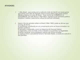 ATIVIDADES
1. “...Meu Brasil... que sonha com a volta do irmão do Henfil com tanta gente
que partiu num rabo de foguete chora a nossa pátria mãe gentil choram
Marias e Clarices no solo do Brasil..." Esse trecho de O BÊBADO E A
EQUILIBRISTA, de João Bosco e Aldir Blanc, expressa qual momento político
brasileiro? Analise o panorama cultural do período retratado.
2. Sobre o fim do período militar no Brasil (1964-1985), pode-se afirmar que
ocorreu de forma
a) conflituosa, resultando em um rompimento entre as forças armadas e os
partidos políticos.
b) abrupta e inesperada, como na Argentina do General Galtieri.
c) negociada, como no Chile, entre o ditador e os partidos na ilegalidade.
d) lenta e gradual, como desejavam setores das forças armadas.
e) sigilosa, entre o presidente Geisel e Tancredo Neves, à revelia do exército e
dos partidos.
 
