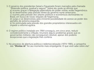 3. O governo dos presidentes Geisel e Figueiredo foram marcados pela chamada
"distensão política, gradual e segura". Sobre ela, pode-se afirmar que
a) ocorreu graças à delegação paternalista do poder militar, então hegemônico.
b) se desenvolveu pela pressão direta do governo norte-americano.
c) ocorreu pela pressão dos setores políticos e econômicos dominantes no
Brasil, em busca de novas relações de hegemonia.
d) surgiu e se desenvolveu pela iminente possibilidade do acesso ao poder dos
partidos de extrema esquerda.
e) foi estimulada pela pressão dos grandes proprietários interessados em
impedir a reforma agrária.
4. O regime político instalado em 1964 conseguiu, em cinco anos, reduzir
consideravelmente a inflação. Enumere alguns problemas graves que os
governantes militares não conseguiram resolver, apesar dos poderes
excepcionais que a legislação lhes conferia.
5. No processo de abertura política e redemocratização (1974-1985), a campanha
das "Diretas Já" foi seu momento mais empolgante. O que você sabe sobre ela?
 